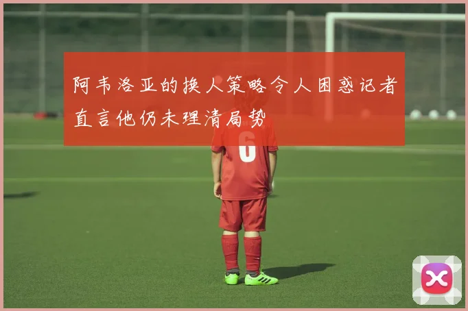 阿韦洛亚的换人策略令人困惑记者直言他仍未理清局势
