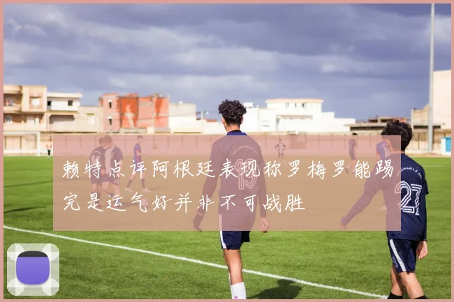 赖特点评阿根廷表现称罗梅罗能踢完是运气好并非不可战胜