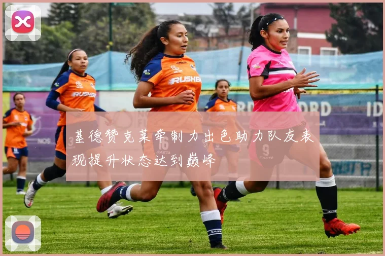 基德赞克莱牵制力出色助力队友表现提升状态达到巅峰