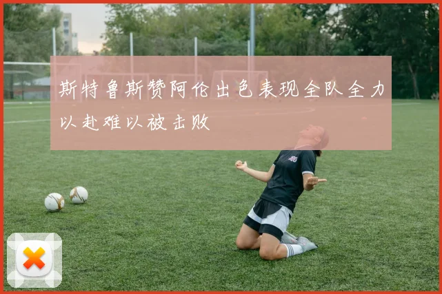 斯特鲁斯赞阿伦出色表现全队全力以赴难以被击败