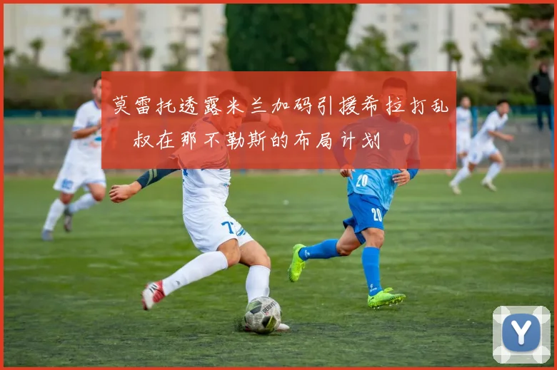 莫雷托透露米兰加码引援希拉打乱囧叔在那不勒斯的布局计划