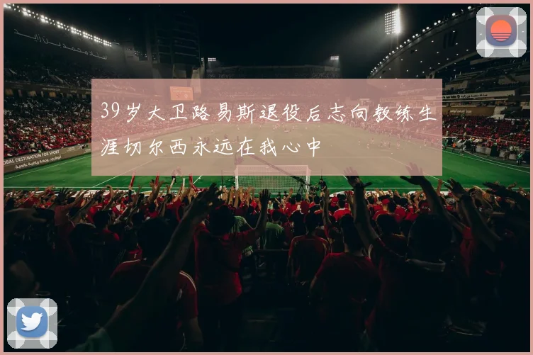 39岁大卫路易斯退役后志向教练生涯切尔西永远在我心中