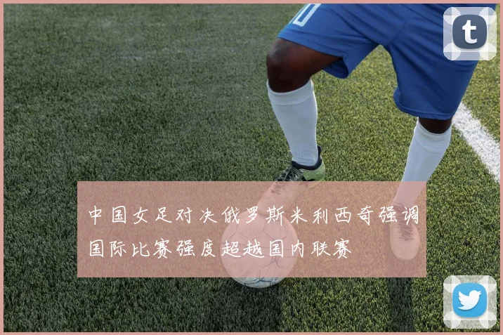 中国女足对决俄罗斯米利西奇强调国际比赛强度超越国内联赛