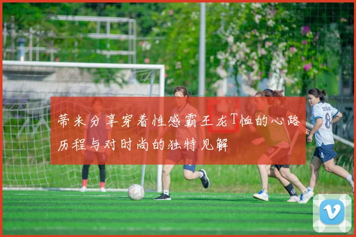 蒂米分享穿着性感霸王龙T恤的心路历程与对时尚的独特见解