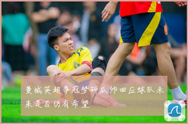 曼城英超争冠梦碎瓜帅回应球队未来是否仍有希望