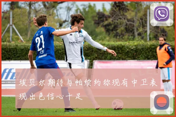 埃贝尔期待与帕续约称现有中卫表现出色信心十足