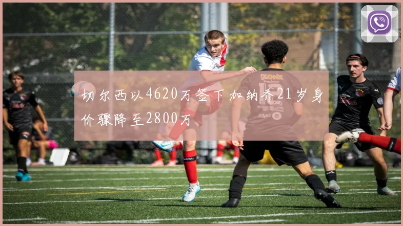 切尔西以4620万签下加纳乔21岁身价骤降至2800万