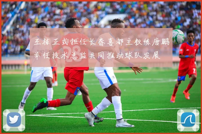 王栋正式担任长春喜都主教练唐鹏举任技术总监共同推动球队发展