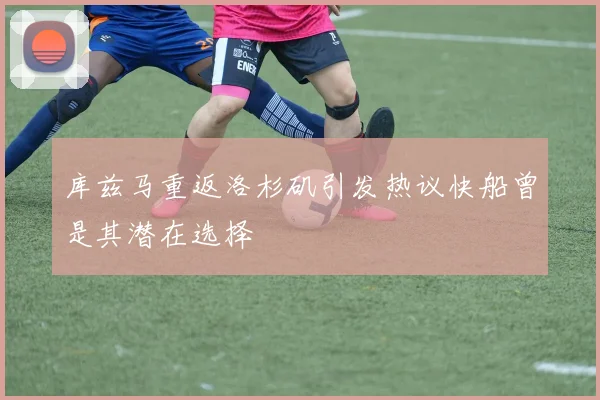 库兹马重返洛杉矶引发热议快船曾是其潜在选择